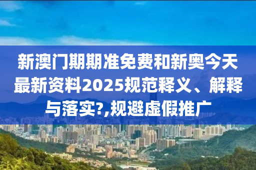 新澳门期期准免费和新奥今天最新资料2025规范释义、解释与落实?,规避虚假推广