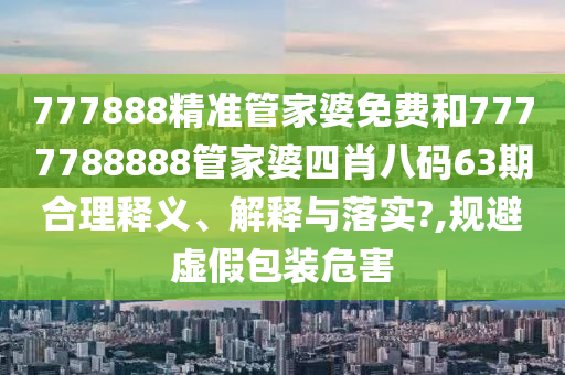 777888精准管家婆免费和7777788888管家婆四肖八码63期合理释义、解释与落实?,规避虚假包装危害