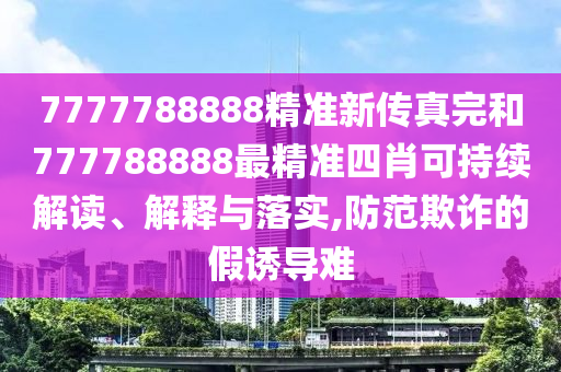 7777788888精准新传真完和777788888最精准四肖可持续解读、解释与落实,防范欺诈的假诱导难