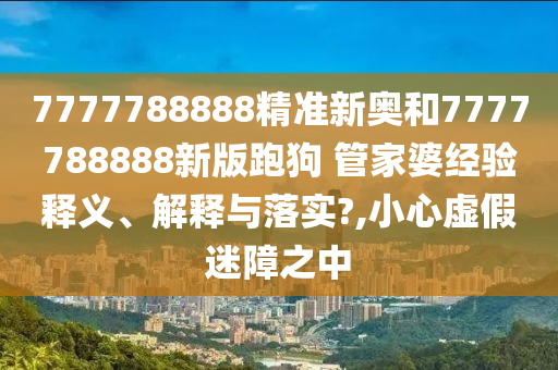 7777788888精准新奥和7777788888新版跑狗 管家婆经验释义、解释与落实?,小心虚假迷障之中