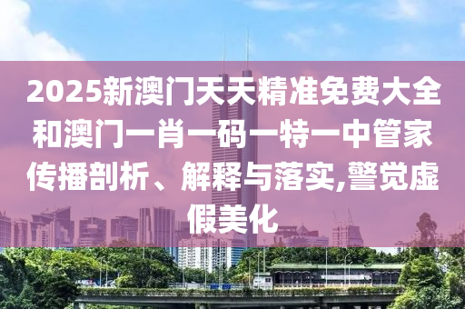 2025新澳门天天精准免费大全和澳门一肖一码一特一中管家传播剖析、解释与落实,警觉虚假美化
