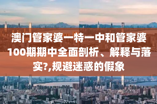 澳门管家婆一特一中和管家婆100期期中全面剖析、解释与落实?,规避迷惑的假象