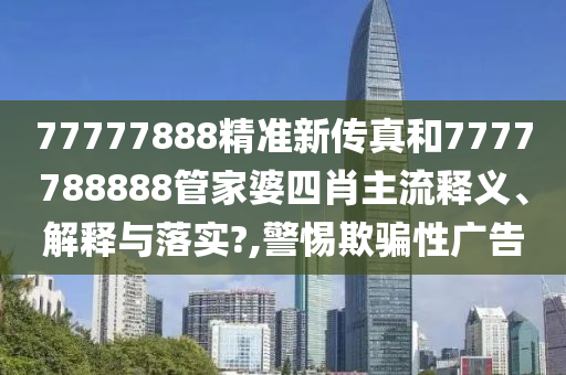 77777888精准新传真和7777788888管家婆四肖主流释义、解释与落实?,警惕欺骗性广告