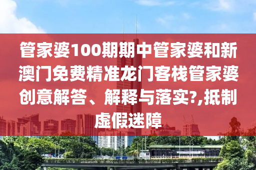 管家婆100期期中管家婆和新澳门免费精准龙门客栈管家婆创意解答、解释与落实?,抵制虚假迷障