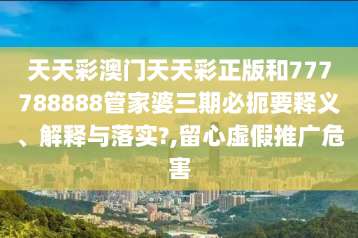 天天彩澳门天天彩正版和777788888管家婆三期必扼要释义、解释与落实?,留心虚假推广危害