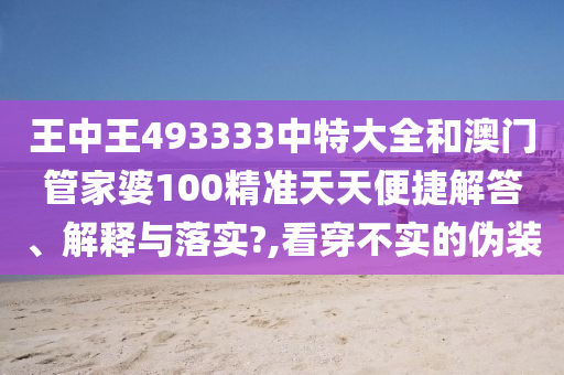 王中王493333中特大全和澳门管家婆100精准天天便捷解答、解释与落实?,看穿不实的伪装