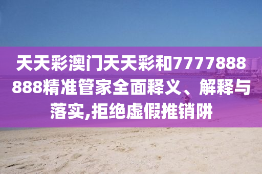 天天彩澳门天天彩和7777888888精准管家全面释义、解释与落实,拒绝虚假推销阱