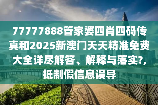 77777888管家婆四肖四码传真和2025新澳门天天精准免费大全详尽解答、解释与落实?,抵制假信息误导