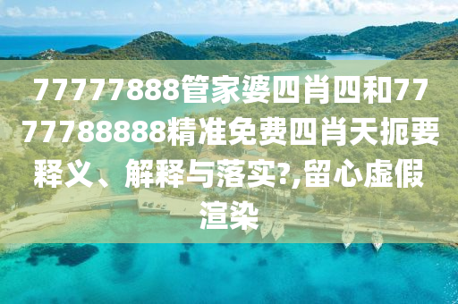 77777888管家婆四肖四和7777788888精准免费四肖天扼要释义、解释与落实?,留心虚假渲染