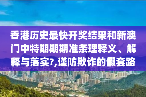 香港历史最快开奖结果和新澳门中特期期期准条理释义、解释与落实?,谨防欺诈的假套路