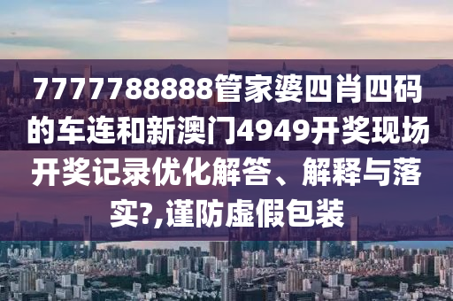 7777788888管家婆四肖四码的车连和新澳门4949开奖现场开奖记录优化解答、解释与落实?,谨防虚假包装