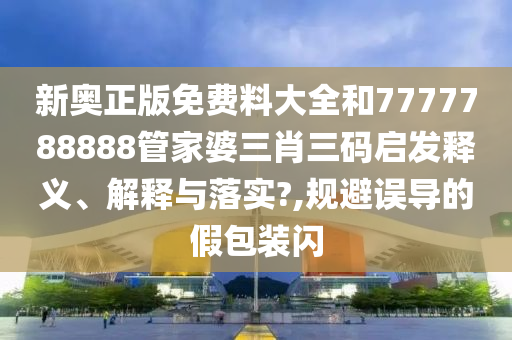 新奥正版免费料大全和7777788888管家婆三肖三码启发释义、解释与落实?,规避误导的假包装闪