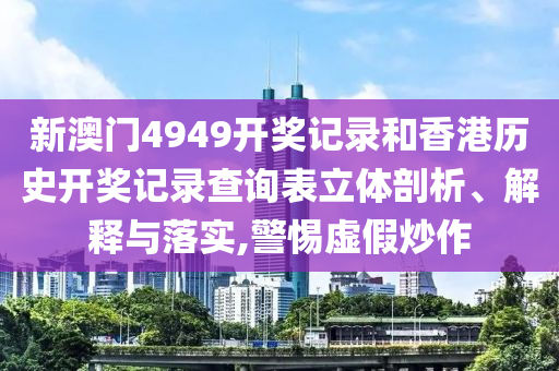 新澳门4949开奖记录和香港历史开奖记录查询表立体剖析、解释与落实,警惕虚假炒作