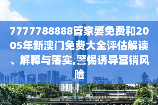 7777788888管家婆免费和2005年新澳门免费大全评估解读、解释与落实,警惕诱导营销风险