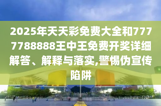 2025年天天彩免费大全和7777788888王中王免费开奖详细解答、解释与落实,警惕伪宣传陷阱