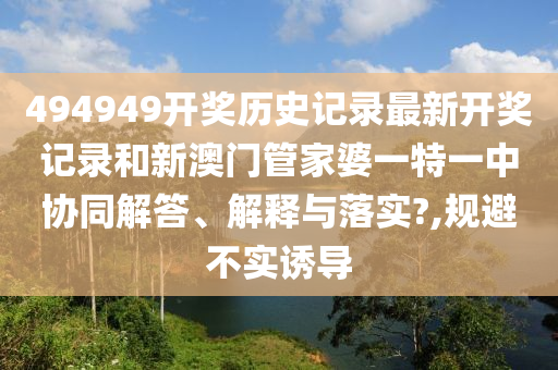494949开奖历史记录最新开奖记录和新澳门管家婆一特一中协同解答、解释与落实?,规避不实诱导