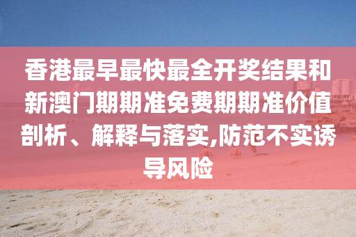 香港最早最快最全开奖结果和新澳门期期准免费期期准价值剖析、解释与落实,防范不实诱导风险