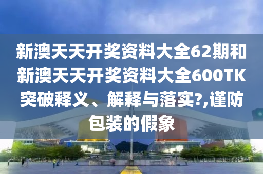 新澳天天开奖资料大全62期和新澳天天开奖资料大全600TK突破释义、解释与落实?,谨防包装的假象