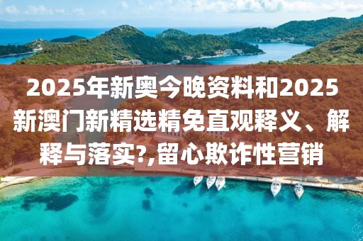 2025年新奥今晚资料和2025新澳门新精选精免直观释义、解释与落实?,留心欺诈性营销