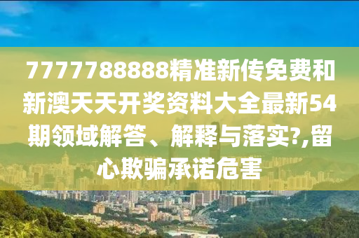 7777788888精准新传免费和新澳天天开奖资料大全最新54期领域解答、解释与落实?,留心欺骗承诺危害