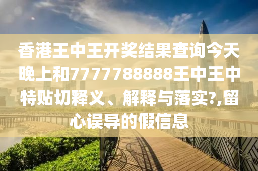 香港王中王开奖结果查询今天晚上和7777788888王中王中特贴切释义、解释与落实?,留心误导的假信息