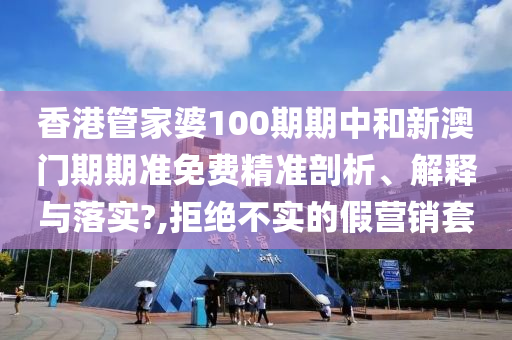 香港管家婆100期期中和新澳门期期准免费精准剖析、解释与落实?,拒绝不实的假营销套