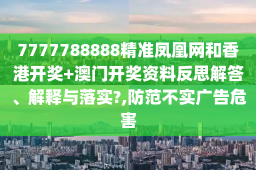 7777788888精准凤凰网和香港开奖+澳门开奖资料反思解答、解释与落实?,防范不实广告危害