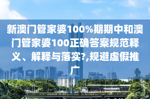 新澳门管家婆100%期期中和澳门管家婆100正确答案规范释义、解释与落实?,规避虚假推广