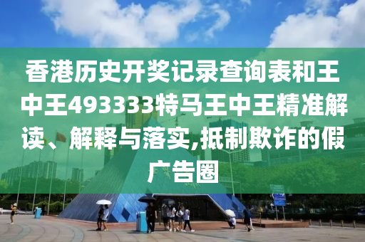 香港历史开奖记录查询表和王中王493333特马王中王精准解读、解释与落实,抵制欺诈的假广告圈