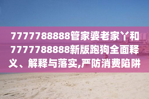 7777788888管家婆老家丫和7777788888新版跑狗全面释义、解释与落实,严防消费陷阱